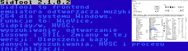 SidTool 2.1.0.2 | SidTool to frontend emulatora odtwarzacza muzyki C64 dla systemu Windows. Funkcje to: WinVice, Sidplay/w, HVSC, wyszukiwanie, odtwarzanie losowe i STIL. Zmiany w tej wersji: Ulepszenia bazy danych wyszukiwania, HVSC i procesu inicjalizacji.