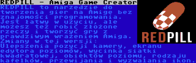 REDPILL - Amiga Game Creator | REDPILL to narzędzie do tworzenia gier na Amigę bez znajomości programowania. Jest łatwy w użyciu, ale możesz też robić złożone rzeczy i tworzyć gry z prawdziwym wrażeniem Amiga. Zmiany w tej wersji: Ulepszenia pozycji kamery, ekranu edytora poziomów, wycinka siatki kwadratowej, obiektów poziomu, rodzaju kafelków, przewijania i wyzwalania ikon.