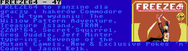 FREEZE64 - 47 | FREEZE64 to fanzine dla graczy i hakerów Commodore 64. W tym wydaniu: The Willow Pattern Adventure, Treasure Island, TRAN, ZZAP!64, Secret Squirrel, Greg Duddle, Jeff Minter type-ins, Revenge of the Mutant Camels, New & Exclusive Pokes 'n' Codes i Jason Kelk.