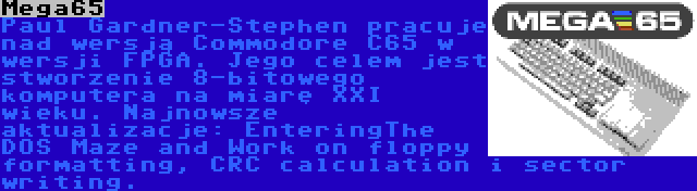Mega65 | Paul Gardner-Stephen pracuje nad wersją Commodore C65 w wersji FPGA. Jego celem jest stworzenie 8-bitowego komputera na miarę XXI wieku. Najnowsze aktualizacje: EnteringThe DOS Maze and Work on floppy formatting, CRC calculation i sector writing.