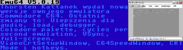 Emu64 V5.0.19 | Thorsten Kattanek wydał nową wersję swojego emulatora Commodore C64. Ostatnie zmiany to: Ulepszenia dla audio, load, debugger, Colodore palette, cycles per second emulation, VSync, full-screen, VideoCrtSetupWindow, C64SpeedWindow, CRT Mode i hotkeys.
