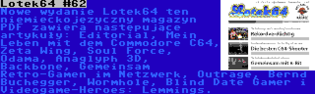 Lotek64 #62 | Nowe wydanie Lotek64 ten niemieckojęzyczny magazyn PDF zawiera następujące artykuły: Editorial, Mein Leben mit dem Commodore C64, Zeta Wing, Soul Force, Odama, Anaglyph 3D, Backbone, Gemeinsam Retro-Gamen im Netzwerk, Outrage, Bernd Buchegger, Wormhole, Blind Date Gamer i Videogame-Heroes: Lemmings.