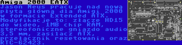 Amiga 2000 EATX | Jason Neus pracuje nad nową płytą główną dla Amigi 2000 w formacie Extended ATX. Modyfikacje to: złącze HD15 do wideo, 1MB chip RAM, stereofoniczne gniazdo audio 3,5 mm, zasilacz ATX, przełącznik resetowania oraz RTC-62423.