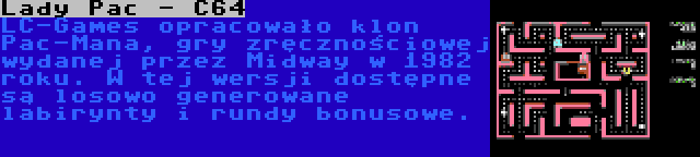 Lady Pac - C64 | LC-Games opracowało klon Pac-Mana, gry zręcznościowej wydanej przez Midway w 1982 roku. W tej wersji dostępne są losowo generowane labirynty i rundy bonusowe.