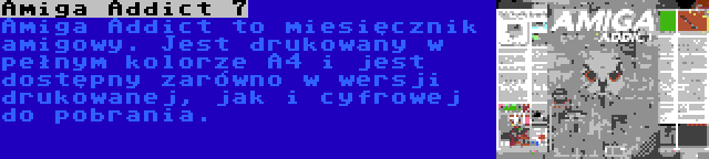 Amiga Addict 7 | Amiga Addict to miesięcznik amigowy. Jest drukowany w pełnym kolorze A4 i jest dostępny zarówno w wersji drukowanej, jak i cyfrowej do pobrania.