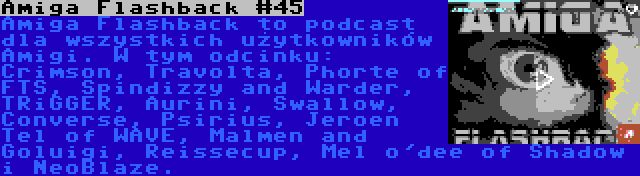 Amiga Flashback #45 | Amiga Flashback to podcast dla wszystkich użytkowników Amigi. W tym odcinku: Crimson, Travolta, Phorte of FTS, Spindizzy and Warder, TRiGGER, Aurini, Swallow, Converse, Psirius, Jeroen Tel of WAVE, Malmen and Goluigi, Reissecup, Mel o'dee of Shadow i NeoBlaze.