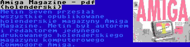 Amiga Magazine - pdf (holenderski) | Metin Seven przesłał wszystkie opublikowane holenderskie magazyny Amiga Magazine. Metin był autorem i redaktorem jedynego drukowanego holenderskiego magazynu komputerowego Commodore Amiga.