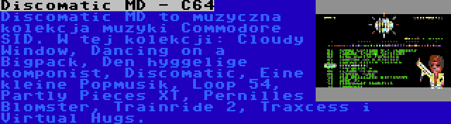 Discomatic MD - C64 | Discomatic MD to muzyczna kolekcja muzyki Commodore SID. W tej kolekcji: Cloudy Window, Dancing on a Bigpack, Den hyggelige komponist, Discomatic, Eine kleine Popmusik, Loop 54, Partly Pieces XT, Pernilles Blomster, Trainride 2, Traxcess i Virtual Hugs.