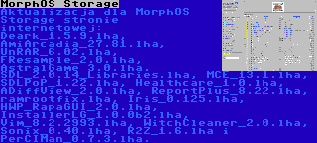 MorphOS Storage | Aktualizacja dla MorphOS Storage stronie internetowej: Deark_1.5.9.lha, AmiArcadia_27.81.lha, UnRAR_6.02.lha, FResample_2.0.lha, AstralGame_3.0.lha, SDL_2.0.14_Libraries.lha, MCE_13.1.lha, SDLPoP_1.22.lha, Healthcare_1.0.lha, ADiffView_2.0.lha, ReportPlus_8.22.lha, ramrootfix.lha, Iris_0.125.lha, HWP_RapaGUI_2.0.lha, InstallerLG_1.0.0b2.lha, Vim_8.2.2993.lha, WitchCleaner_2.0.lha, Sonix_0.40.lha, R2Z_1.6.lha i PerCIMan_0.7.3.lha.