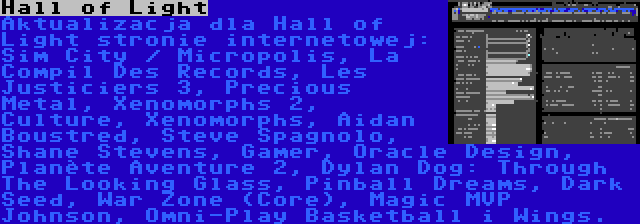 Hall of Light | Aktualizacja dla Hall of Light stronie internetowej: Sim City / Micropolis, La Compil Des Records, Les Justiciers 3, Precious Metal, Xenomorphs 2, Culture, Xenomorphs, Aidan Boustred, Steve Spagnolo, Shane Stevens, Gamer, Oracle Design, Planète Aventure 2, Dylan Dog: Through The Looking Glass, Pinball Dreams, Dark Seed, War Zone (Core), Magic MVP Johnson, Omni-Play Basketball i Wings.