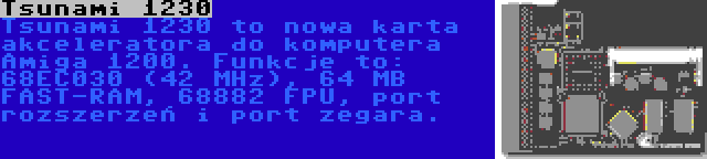 Tsunami 1230 | Tsunami 1230 to nowa karta akceleratora do komputera Amiga 1200. Funkcje to: 68EC030 (42 MHz), 64 MB FAST-RAM, 68882 FPU, port rozszerzeń i port zegara.