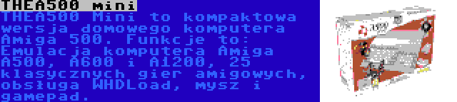 THEA500 mini | THEA500 Mini to kompaktowa wersja domowego komputera Amiga 500. Funkcje to: Emulacja komputera Amiga A500, A600 i A1200, 25 klasycznych gier amigowych, obsługa WHDLoad, mysz i gamepad.