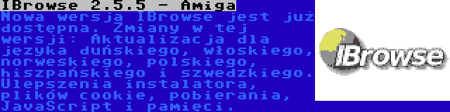 IBrowse 2.5.5 - Amiga | Nowa wersja IBrowse jest już dostępna. Zmiany w tej wersji: Aktualizacja dla języka duńskiego, włoskiego, norweskiego, polskiego, hiszpańskiego i szwedzkiego. Ulepszenia instalatora, plików cookie, pobierania, JavaScript i pamięci.