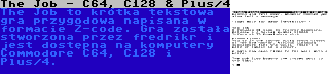 The Job - C64, C128 & Plus/4 | The Job to krótka tekstowa gra przygodowa napisana w formacie Z-code. Gra została stworzona przez fredrikr i jest dostępna na komputery Commodore C64, C128 i Plus/4.