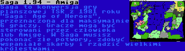 Saga 1.94 - Amiga | Saga to konwersja gry planszowej TSR z 1981 roku Saga: Age of Heroes, przeznaczona dla maksymalnie 6 graczy. Gracze mogą być sterowani przez człowieka lub Amigę. W Saga musisz pokonać złe potwory, zdobyć wspaniałe skarby i rządzić wielkimi królestwami.