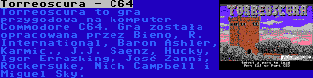 Torreoscura - C64 | Torreoscura to gra przygodowa na komputer Commodore C64. Gra została opracowana przez Bieno, R. International, Baron Ashler, Karmic., J.J. Saenz, Hucky, Igor Errazking, José Zanni, Rockersuke, Nich Campbell i Miguel Sky.