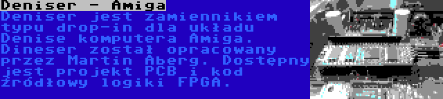 Deniser - Amiga | Deniser jest zamiennikiem typu drop-in dla układu Denise komputera Amiga. Dineser został opracowany przez Martin Åberg. Dostępny jest projekt PCB i kod źródłowy logiki FPGA.