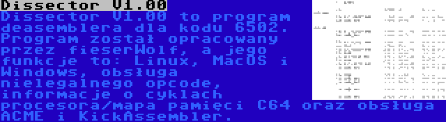 Dissector V1.00 | Dissector V1.00 to program deasemblera dla kodu 6502. Program został opracowany przez fieserWolf, a jego funkcje to: Linux, MacOS i Windows, obsługa nielegalnego opcode, informacje o cyklach procesora/mapa pamięci C64 oraz obsługa ACME i KickAssembler.