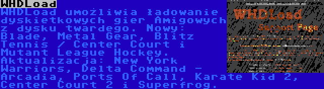 WHDLoad | WHDLoad umożliwia ładowanie dyskietkowych gier Amigowych z dysku twardego. Nowy: Blade, Metal Gear, Blitz Tennis / Center Court i Mutant League Hockey. Aktualizacja: New York Warriors, Delta Command - Arcadia, Ports Of Call, Karate Kid 2, Center Court 2 i Superfrog.