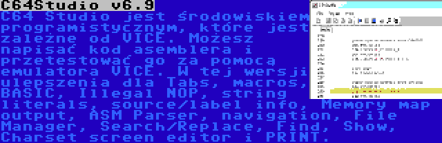 C64Studio v6.9 | C64 Studio jest środowiskiem programistycznym, które jest zależne od VICE. Możesz napisać kod asemblera i przetestować go za pomocą emulatora VICE. W tej wersji ulepszenia dla Tabs, macros, BASIC, Illegal NOP, string literals, source/label info, Memory map output, ASM Parser, navigation, File Manager, Search/Replace, Find, Show, Charset screen editor i PRINT.