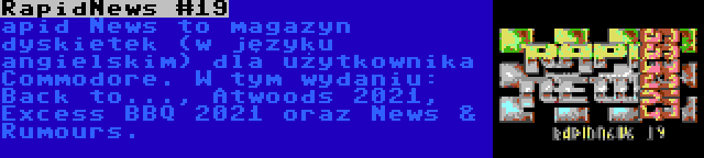 RapidNews #19 | apid News to magazyn dyskietek (w języku angielskim) dla użytkownika Commodore. W tym wydaniu: Back to..., Atwoods 2021, Excess BBQ 2021 oraz News & Rumours.