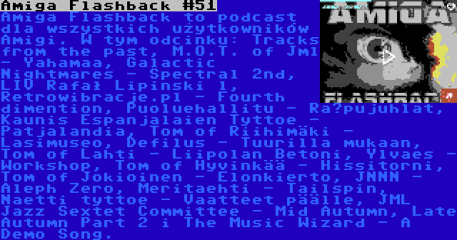 Amiga Flashback #51 | Amiga Flashback to podcast dla wszystkich użytkowników Amigi. W tym odcinku: Tracks from the past, M.O.T. of Jml - Yahamaa, Galactic Nightmares - Spectral 2nd, LIV Rafał Lipinski l, Retrowibracje.pl - Fourth dimention, Puoluehallitu - Räpujuhlat, Kaunis Espanjalaien Tyttoe - Patjalandia, Tom of Riihimäki - Lasimuseo, Defilus - Tuurilla mukaan, Tom of Lahti - Liipolan Betoni, Ylvaes - Workshop, Tom of Hyvinkää - Hissitorni, Tom of Jokioinen - Elonkierto, JNNN - Aleph Zero, Meritaehti - Tailspin, Naetti tyttoe - Vaatteet päälle, JML Jazz Sextet Committee - Mid Autumn, Late Autumn Part 2 i The Music Wizard - A Demo Song.