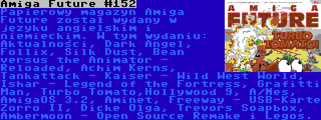 Amiga Future #152 | Papierowy magazyn Amiga Future został wydany w języku angielskim i niemieckim. W tym wydaniu: Aktualności, Dark Angel, Follix, Silk Dust, Bean versus the Animator - Reloaded, Achim Kerns, Tankattack - Kaiser - Wild West World, Ishar - Legend of the Fortress, Grafitti Man, Turbo Tomato,Hollywood 9, A/Nes, AmigaOS 3.2, Aminet, Freeway - USB-Karte Zorro II, Dicke Olga, Trevors Soapbox, Ambermoon - Open Source Remake i Legos.