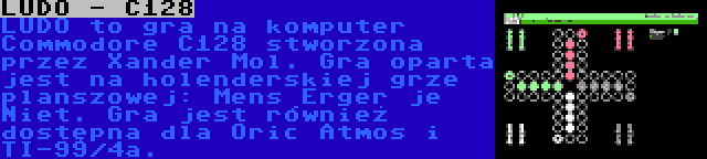 LUDO - C128 | LUDO to gra na komputer Commodore C128 stworzona przez Xander Mol. Gra oparta jest na holenderskiej grze planszowej: Mens Erger je Niet. Gra jest również dostępna dla Oric Atmos i TI-99/4a.