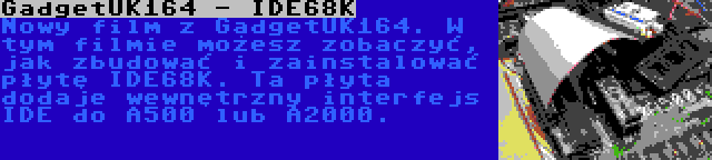 GadgetUK164 - IDE68K | Nowy film z GadgetUK164. W tym filmie możesz zobaczyć, jak zbudować i zainstalować płytę IDE68K. Ta płyta dodaje wewnętrzny interfejs IDE do A500 lub A2000.