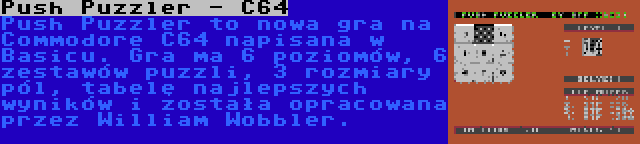 Push Puzzler - C64 | Push Puzzler to nowa gra na Commodore C64 napisana w Basicu. Gra ma 6 poziomów, 6 zestawów puzzli, 3 rozmiary pól, tabelę najlepszych wyników i została opracowana przez William Wobbler.