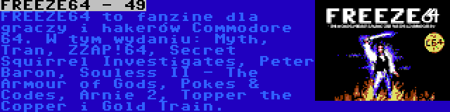 FREEZE64 - 49 | FREEZE64 to fanzine dla graczy i hakerów Commodore 64. W tym wydaniu: Myth, Tran, ZZAP!64, Secret Squirrel Investigates, Peter Baron, Souless II - The Armour of Gods, Pokes & Codes, Arnie 2, Topper the Copper i Gold Train.