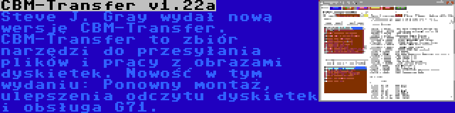 CBM-Transfer v1.22a | Steve J. Gray wydał nową wersję CBM-Transfer. CBM-Transfer to zbiór narzędzi do przesyłania plików i pracy z obrazami dyskietek. Nowość w tym wydaniu: Ponowny montaż, ulepszenia odczytu dyskietek i obsługa G71.