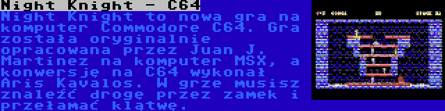 Night Knight - C64 | Night Knight to nowa gra na komputer Commodore C64. Gra została oryginalnie opracowana przez Juan J. Martinez na komputer MSX, a konwersję na C64 wykonał Aris Kavalos. W grze musisz znaleźć drogę przez zamek i przełamać klątwę.