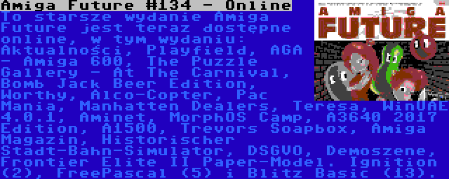 Amiga Future #134 - Online | To starsze wydanie Amiga Future jest teraz dostępne online, w tym wydaniu: Aktualności, Playfield, AGA - Amiga 600, The Puzzle Gallery - At The Carnival, Bomb Jack Beer Edition, Worthy, Alco-Copter, Pac Mania, Manhatten Dealers, Teresa, WinUAE 4.0.1, Aminet, MorphOS Camp, A3640 2017 Edition, A1500, Trevors Soapbox, Amiga Magazin, Historischer Stadt-Bahn-Simulator, DSGVO, Demoszene, Frontier Elite II Paper-Model. Ignition (2), FreePascal (5) i Blitz Basic (13).