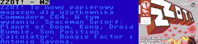 ZZOT! - #2 | ZZOT! To nowy papierowy magazyn dla użytkownika Commodore C64. W tym wydaniu: Spaceman Splorf: Planet of Doom, Kong, Droid Rumble, Sun Position Calculator, Boogie Factor i Antonio Savona.