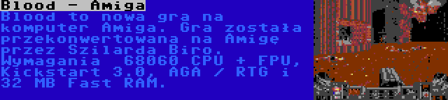 Blood - Amiga | Blood to nowa gra na komputer Amiga. Gra została przekonwertowana na Amigę przez Szilarda Biro. Wymagania  68060 CPU + FPU, Kickstart 3.0, AGA / RTG i 32 MB Fast RAM.