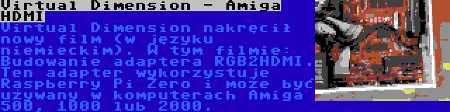 Virtual Dimension - Amiga HDMI | Virtual Dimension nakręcił nowy film (w języku niemieckim). W tym filmie: Budowanie adaptera RGB2HDMI. Ten adapter wykorzystuje Raspberry Pi Zero i może być używany w komputerach Amiga 500, 1000 lub 2000.