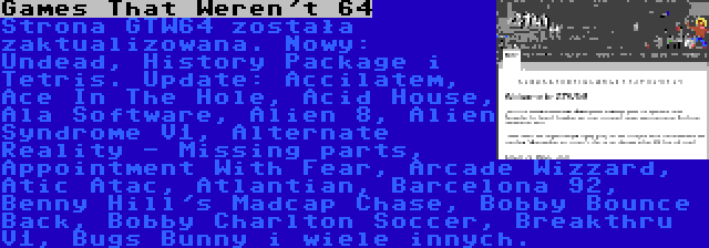 Games That Weren't 64 | Strona GTW64 została zaktualizowana. Nowy: Undead, History Package i Tetris. Update: Accilatem, Ace In The Hole, Acid House, Ala Software, Alien 8, Alien Syndrome V1, Alternate Reality - Missing parts, Appointment With Fear, Arcade Wizzard, Atic Atac, Atlantian, Barcelona 92, Benny Hill's Madcap Chase, Bobby Bounce Back, Bobby Charlton Soccer, Breakthru V1, Bugs Bunny i wiele innych.