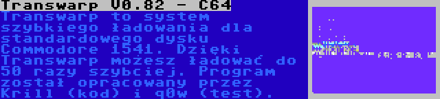 Transwarp V0.82 - C64 | Transwarp to system szybkiego ładowania dla standardowego dysku Commodore 1541. Dzięki Transwarp możesz ładować do 50 razy szybciej. Program został opracowany przez Krill (kod) i q0w (test).