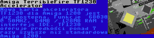Amiga TerribleFire TF1230 Accelerator | Nowa karta akceleratora TF1230 dla Amiga 1200 jest już dostępna. Funkcje  68030 @ 50MHZ, 64MB / 128MB RAM i interfejs IDE. TF1230 oferuje prędkości ponad 7 razy szybsze niż standardowa Amiga 1200.