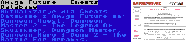 Amiga Future - Cheats Database | Aktualizacje dla Cheats Database z Amiga Future są: Dungeon Quest, Dungeon Master 2 - The Legend Of Skullkeep, Dungeon Master, Dungeon Hero i Dune 2 - The Battle For Arrakis.
