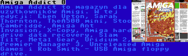 Amiga Addict 8 | Amiga Addict to magazyn dla użytkowników Amigi. W tej edycji: Eben Upton, Sarah Thornton, TheA500 mini, Stoo Cambridge, Amiga Ant Invasion, X-Copy, Amiga hard drive data recovery, Slam Tilt, Metal Gear, Uridium 2, Premier Manager 3, Unreleased Amiga Games i Rob Smith - USB Amiga floppy drive.