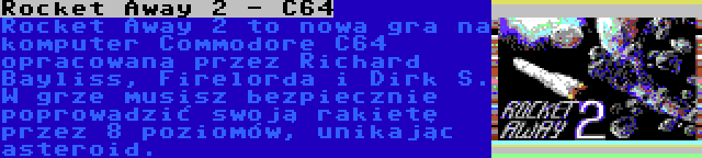 Rocket Away 2 - C64 | Rocket Away 2 to nowa gra na komputer Commodore C64 opracowana przez Richard Bayliss, Firelorda i Dirk S. W grze musisz bezpiecznie poprowadzić swoją rakietę przez 8 poziomów, unikając asteroid.