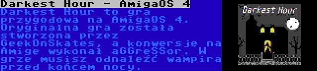 Darkest Hour - AmigaOS 4 | Darkest Hour to gra przygodowa na AmigaOS 4. Oryginalna gra została stworzona przez GeekOnSkates, a konwersję na Amigę wykonał aGGreSSor. W grze musisz odnaleźć wampira przed końcem nocy.