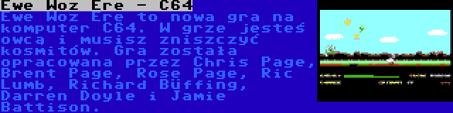 Ewe Woz Ere - C64 | Ewe Woz Ere to nowa gra na komputer C64. W grze jesteś owcą i musisz zniszczyć kosmitów. Gra została opracowana przez Chris Page, Brent Page, Rose Page, Ric Lumb, Richard Büffing, Darren Doyle i Jamie Battison.