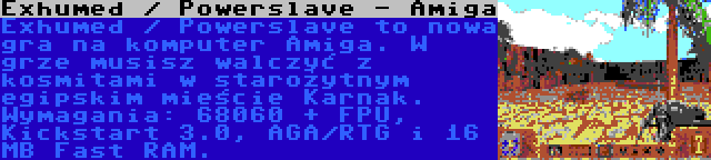 Exhumed / Powerslave - Amiga | Exhumed / Powerslave to nowa gra na komputer Amiga. W grze musisz walczyć z kosmitami w starożytnym egipskim mieście Karnak. Wymagania: 68060 + FPU, Kickstart 3.0, AGA/RTG i 16 MB Fast RAM.