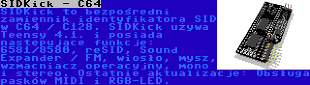 SIDKick - C64 | SIDKick to bezpośredni zamiennik identyfikatora SID w C64 / C128. SIDKick używa Teensy 4.1. i posiada następujące funkcje: 6581/8580, reSID, Sound Expander / FM, wiosło, mysz, wzmacniacz operacyjny, mono i stereo. Ostatnie aktualizacje: Obsługa pasków MIDI i RGB-LED.