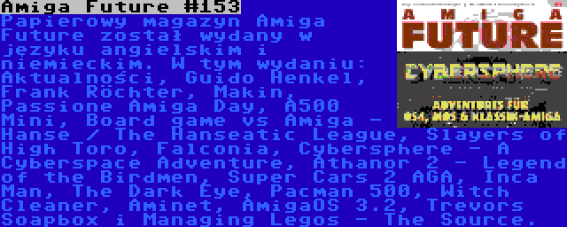 Amiga Future #153 | Papierowy magazyn Amiga Future został wydany w języku angielskim i niemieckim. W tym wydaniu: Aktualności, Guido Henkel, Frank Röchter, Makin, Passione Amiga Day, A500 Mini, Board game vs Amiga - Hanse / The Hanseatic League, Slayers of High Toro, Falconia, Cybersphere - A Cyberspace Adventure, Athanor 2 - Legend of the Birdmen, Super Cars 2 AGA, Inca Man, The Dark Eye, Pacman 500, Witch Cleaner, Aminet, AmigaOS 3.2, Trevors Soapbox i Managing Legos - The Source.