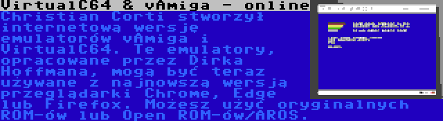 VirtualC64 & vAmiga - online | Christian Corti stworzył internetową wersję emulatorów vAmiga i VirtualC64. Te emulatory, opracowane przez Dirka Hoffmana, mogą być teraz używane z najnowszą wersją przeglądarki Chrome, Edge lub Firefox. Możesz użyć oryginalnych ROM-ów lub Open ROM-ów/AROS.