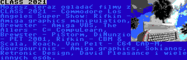 CLASS 2021 | Możesz teraz oglądać filmy z CLASS 2021 - Commodore Los Angeles Super Show: Rifkin - Amiga graphics manipulation, Brewster - Amiga VBS, The Allers - C= CompuLearn, Brewster - PiStorm, DiNunzio - PET 2001, Rifkin - CBM & Scala, Roach, Van Pelt - C64 CAD-M, Gourgourinis - Amiga graphics, Sokianos, Retronic Design, David Pleasance i wiele innych osób.